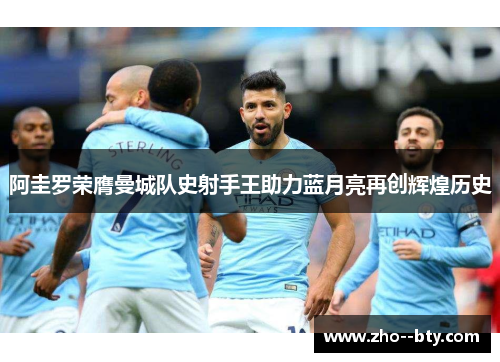 阿圭罗荣膺曼城队史射手王助力蓝月亮再创辉煌历史