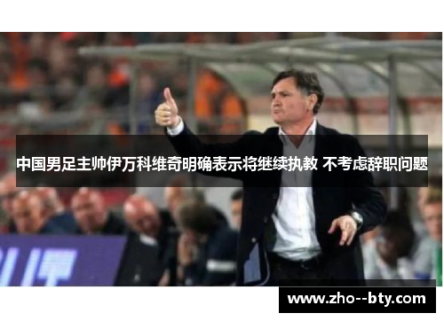 中国男足主帅伊万科维奇明确表示将继续执教 不考虑辞职问题 中国男足主帅伊万科维奇明确表示将继续执教 不考虑辞职问题