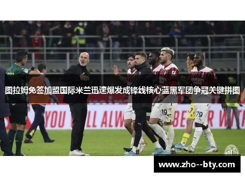 图拉姆免签加盟国际米兰迅速爆发成锋线核心蓝黑军团争冠关键拼图