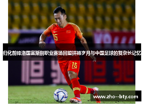 归化前锋洛国富渐别职业赛场回望拼搏岁月与中国足球的复杂长记忆 归化前锋洛国富渐别职业赛场回望拼搏岁月与中国足球的复杂长记忆